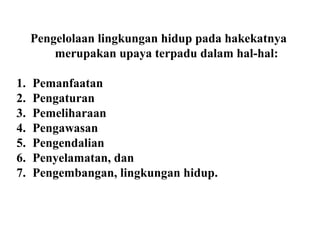 Pengelolaan lingkungan hidup pada hakekatnya
merupakan upaya terpadu dalam hal-hal:
1. Pemanfaatan
2. Pengaturan
3. Pemeliharaan
4. Pengawasan
5. Pengendalian
6. Penyelamatan, dan
7. Pengembangan, lingkungan hidup.
 