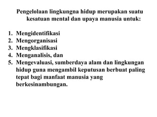 Pengelolaan lingkungna hidup merupakan suatu
kesatuan mental dan upaya manusia untuk:
1. Mengidentifikasi
2. Mengorganisasi
3. Mengklasifikasi
4. Menganalisis, dan
5. Mengevaluasi, sumberdaya alam dan lingkungan
hidup guna mengambil keputusan berbuat paling
tepat bagi manfaat manusia yang
berkesinambungan.
 