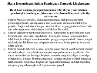 Skala Kepentingan dalam Pendugaan Dampak Lingkungan
Hasil-hasil dari program pembangunan wilayah yang luas (stasiun
pembangkit, bendungan, jalan raya, dsb.) harus dievaluasi pada tiga
skala waktu.
1. Selama Masa Konstruksi, lingkungan terganggu oleh per alatan berat
pembongkar tanah, kemah-kemah dan jalan-jalan sementara untuk kerja
proyek. Bagi penduduk setempat, kualitas hidup terganggu oleh adanya debu
dan kebisingan serta oleh adanya konflik-konflik sosial.
2. Setelah selesainya pembangunan proyek, rumput dan pe pohonan dita-nam
kembali, dan jalan-jalan dipadatkan. Tetapi jelas bahwa lingkungan baru
telah tercipta sebagai konsekwensi dari penggenangan lembah, diversi sungai,
relokasi jalur lalulintas atau pelepasan secara rutin bahan polutan ke dalam
udara dan air.
3. Selama periode beberapa dekade, pembangunan proyek dapat menarik industri
sekunder, dapat menyebabkan peningkatan populasi secara signifi-kan, dan
dapat menim-bulkan berbagai kegiatan manusia yang tidak dapat diantisipasi
sebelumnya. Setelah 50 tahun, pada saat struktur-struktur orisinil mungkin
telah musnah, modifikasi lingkungan regional tampaknya jauh lebih penting
daripada yang dibayangkan oleh pemrakarsa proyek.
 