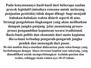Pada kenyataannya hasil-hasil dari beberapa usulan
proyek legislaitf (misalnya rencana untuk melarang
penjualan pestisida) tidak dapat dibagi- bagi menjadi
babakan-babakan waktu diskrit seperti di atas.
Strategi pengelolaan lingkungan yang akan melibatkan
dampak jangka panjang jelas menantang proses-
proses pengambilan keputusan secara tradisional.
Basis-basis politis dan ekonomis dari suatu kegiatan
dieva-luasi terhadap pengaruh-pengaruh jangka
pendek dan menengah dari pasar.
Di sini analisis biaya-manfaat didasarkan pada suku-bunga yang
berhubungan dengan biaya investasi kapital saat sekarang, yang
dimodifikasi untuk memperhitungkan ketidak-pastian dan
resiko, sehingga skala waktu-nya 10-15 tahun.
 
