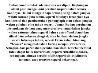 Dalam kondisi tidak ada manusia sekalipun, lingkungan
alami pasti mengal-ami perubahan-perubahan secara
kontinyu. Hal ini mungkin saja berlang-sung dalam jangka
waktu ratusan juta tahun, seperti misalnya terangkat-nya
kontinental dan pembentukan gunung api; atau dalam jangka
waktu puluhan ribu tahun seperti Jaman Es dan perubahan
per-mukaan air laut yang menyertainya; atau dalam jangka
waktu ratusan tahun seperti halnya eutrofikasi alami dan
siltasi danau-danau dangkal; atau bahkan dalam jangka
waktu beberapa tahun, seperti kalau koloni binatang
"beaver" mengubah lahan kering menjadi rawa-rawa.
Sebagian dari perubahan-peruba-han alami tersebut bersifat
tidak dapat balik (irreversible) seperti eutrofikasi danau,
sedangkan lainnya bersifat siklis seperti siklus klimatik
tahunan, atau transien seperti kekeringan.
 