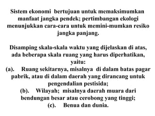 Sistem ekonomi bertujuan untuk memaksimumkan
manfaat jangka pendek; pertimbangan ekologi
menunjukkan cara-cara untuk memini-mumkan resiko
jangka panjang.
Disamping skala-skala waktu yang dijelaskan di atas,
ada beberapa skala ruang yang harus diperhatikan,
yaitu:
(a). Ruang sekitarnya, misalnya di dalam batas pagar
pabrik, atau di dalam daerah yang dirancang untuk
pengendalian pestisida;
(b). Wilayah; misalnya daerah muara dari
bendungan besar atau cerobong yang tinggi;
(c). Benua dan dunia.
 