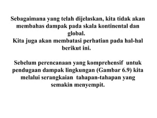 Sebagaimana yang telah dijelaskan, kita tidak akan
membahas dampak pada skala kontinental dan
global.
Kita juga akan membatasi perhatian pada hal-hal
berikut ini.
Sebelum perencanaan yang komprehensif untuk
pendugaan dampak lingkungan (Gambar 6.9) kita
melalui serangkaian tahapan-tahapan yang
semakin menyempit.
 