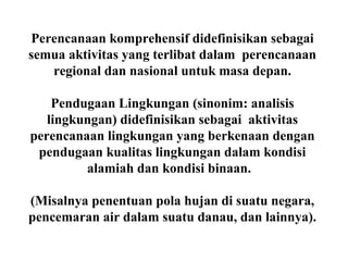 Perencanaan komprehensif didefinisikan sebagai
semua aktivitas yang terlibat dalam perencanaan
regional dan nasional untuk masa depan.
Pendugaan Lingkungan (sinonim: analisis
lingkungan) didefinisikan sebagai aktivitas
perencanaan lingkungan yang berkenaan dengan
pendugaan kualitas lingkungan dalam kondisi
alamiah dan kondisi binaan.
(Misalnya penentuan pola hujan di suatu negara,
pencemaran air dalam suatu danau, dan lainnya).
 