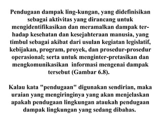 Pendugaan dampak ling-kungan, yang didefinisikan
sebagai aktivitas yang dirancang untuk
mengidentifikasikan dan meramalkan dampak ter-
hadap kesehatan dan kesejahteraan manusia, yang
timbul sebagai akibat dari usulan kegiatan legislatif,
kebijakan, program, proyek, dan prosedur-prosedur
operasional; serta untuk menginter-pretasikan dan
mengkomunikasikan informasi mengenai dampak
tersebut (Gambar 6.8).
Kalau kata "pendugaan" digunakan sendirian, maka
uraian yang mengiringinya yang akan menjelaskan
apakah pendugaan lingkungan ataukah pendugaan
dampak lingkungan yang sedang dibahas.
 