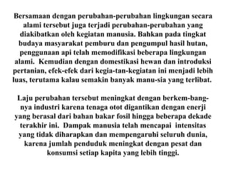 Bersamaan dengan perubahan-perubahan lingkungan secara
alami tersebut juga terjadi perubahan-perubahan yang
diakibatkan oleh kegiatan manusia. Bahkan pada tingkat
budaya masyarakat pemburu dan pengumpul hasil hutan,
penggunaan api telah memodifikasi beberapa lingkungan
alami. Kemudian dengan domestikasi hewan dan introduksi
pertanian, efek-efek dari kegia-tan-kegiatan ini menjadi lebih
luas, terutama kalau semakin banyak manu-sia yang terlibat.
Laju perubahan tersebut meningkat dengan berkem-bang-
nya industri karena tenaga otot digantikan dengan enerji
yang berasal dari bahan bakar fosil hingga beberapa dekade
terakhir ini. Dampak manusia telah mencapai intensitas
yang tidak diharapkan dan mempengaruhi seluruh dunia,
karena jumlah penduduk meningkat dengan pesat dan
konsumsi setiap kapita yang lebih tinggi.
 