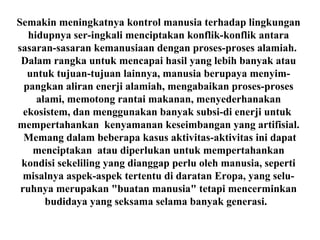 Semakin meningkatnya kontrol manusia terhadap lingkungan
hidupnya ser-ingkali menciptakan konflik-konflik antara
sasaran-sasaran kemanusiaan dengan proses-proses alamiah.
Dalam rangka untuk mencapai hasil yang lebih banyak atau
untuk tujuan-tujuan lainnya, manusia berupaya menyim-
pangkan aliran enerji alamiah, mengabaikan proses-proses
alami, memotong rantai makanan, menyederhanakan
ekosistem, dan menggunakan banyak subsi-di enerji untuk
mempertahankan kenyamanan keseimbangan yang artifisial.
Memang dalam beberapa kasus aktivitas-aktivitas ini dapat
menciptakan atau diperlukan untuk mempertahankan
kondisi sekeliling yang dianggap perlu oleh manusia, seperti
misalnya aspek-aspek tertentu di daratan Eropa, yang selu-
ruhnya merupakan "buatan manusia" tetapi mencerminkan
budidaya yang seksama selama banyak generasi.
 