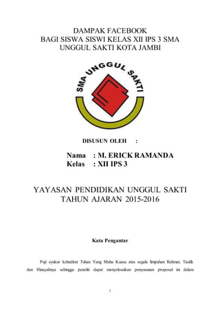 i
DAMPAK FACEBOOK
BAGI SISWA SISWI KELAS XII IPS 3 SMA
UNGGUL SAKTI KOTA JAMBI
DISUSUN OLEH :
Nama : M. ERICK RAMANDA
Kelas : XII IPS 3
YAYASAN PENDIDIKAN UNGGUL SAKTI
TAHUN AJARAN 2015-2016
Kata Pengantar
Puji syukur kehadirat Tuhan Yang Maha Kuasa atas segala limpahan Rahmat, Taufik
dan Hinayahnya sehingga peneliti dapat menyelesaikan penyusunan proposal ini dalam
 