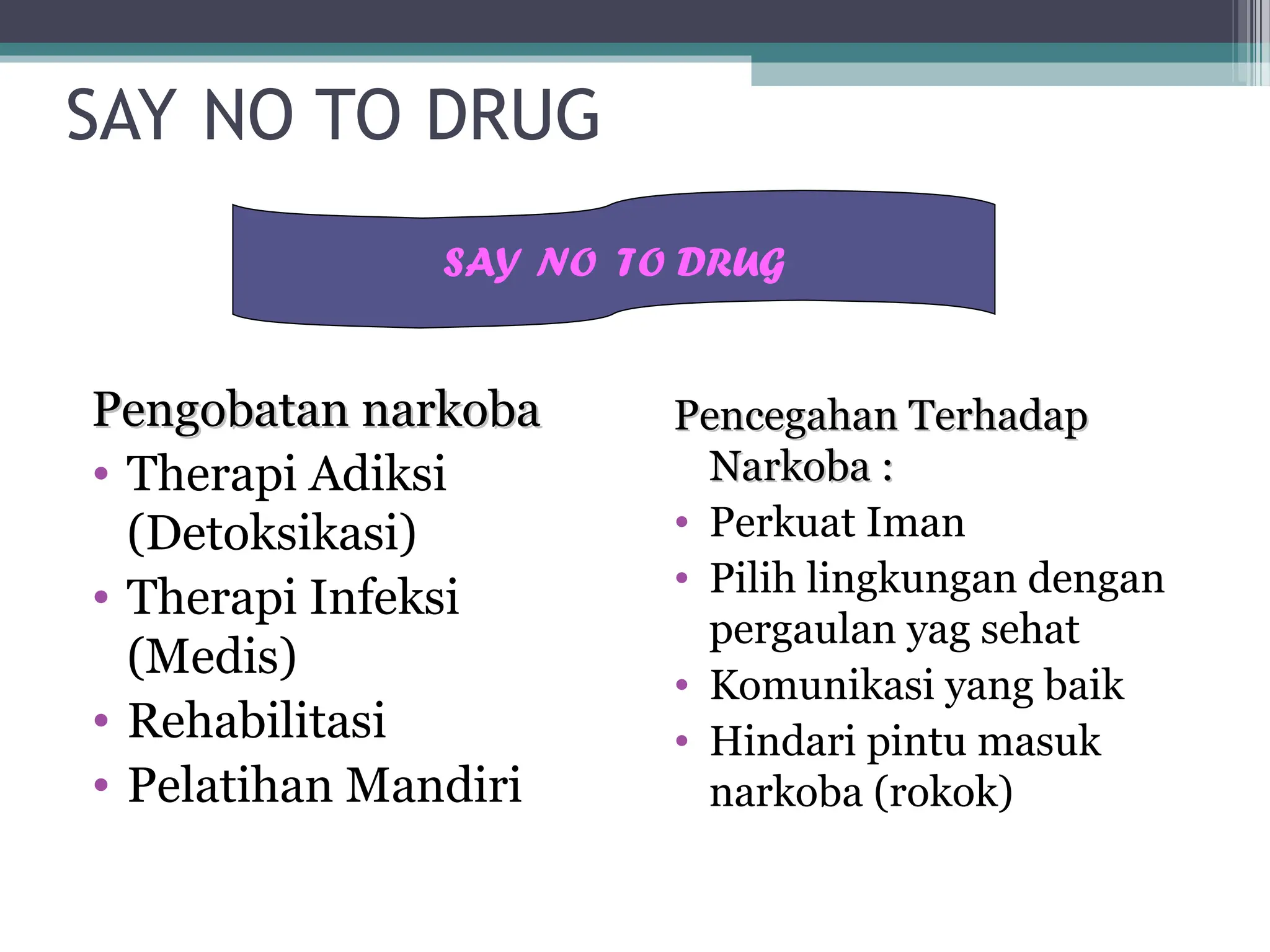 SAY NO TO DRUG
Pengobatan narkoba
Pengobatan narkoba
• Therapi Adiksi
(Detoksikasi)
• Therapi Infeksi
(Medis)
• Rehabilitasi
• Pelatihan Mandiri
Pencegahan Terhadap
Pencegahan Terhadap
Narkoba :
Narkoba :
• Perkuat Iman
• Pilih lingkungan dengan
pergaulan yag sehat
• Komunikasi yang baik
• Hindari pintu masuk
narkoba (rokok)
SAY NO TO DRUG
 