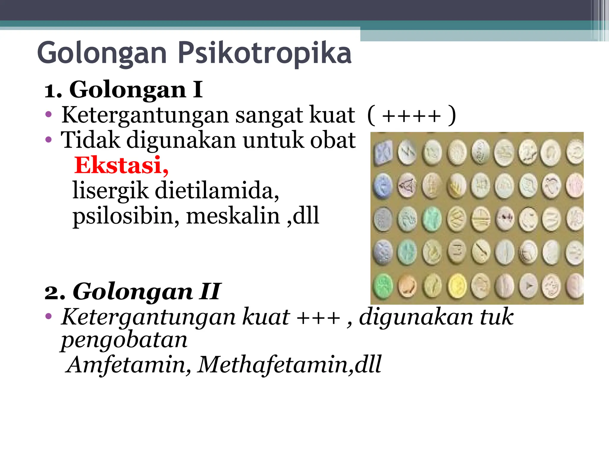 Golongan Psikotropika
1. Golongan I
• Ketergantungan sangat kuat ( ++++ )
• Tidak digunakan untuk obat
Ekstasi,
lisergik dietilamida,
psilosibin, meskalin ,dll
2. Golongan II
• Ketergantungan kuat +++ , digunakan tuk
pengobatan
Amfetamin, Methafetamin,dll
 