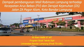 Dampak pembangunan Mall Robinson Lampung terhadap 
Kecepatan Arus Bebas (FV) dan Derajat Kejenuhan (DS) 
Jalan ZA Pagar Alam, Kota Bandar Lampung 
IB Ilham Malik ST MT 
Program Studi Teknik Sipil 
Universitas Bandar Lampung (Prodi TS-UBL) 
 