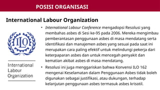 • International Labour Conference mengadopsi Resolusi yang
membahas asbes di Sesi ke-95 pada 2006. Mereka mengimbau
pemberantasan penggunaan asbes di masa mendatang serta
identifikasi dan manajemen asbes yang sesuai pada saat ini
merupakan cara paling efektif untuk melindungi pekerja dari
keterpaparan asbes dan untuk mencegah penyakit dan
kematian akibat asbes di masa mendatang.
• Resolusi ini juga menggariskan bahwa Konvensi ILO 162
mengenai Keselamatan dalam Penggunaan Asbes tidak boleh
digunakan sebagai justifikasi, atau dukungan, terhadap
kelanjutan penggunaan asbes termasuk asbes krisotil.
International Labour Organization
POSISI ORGANISASI
INTERNASIONAL
 