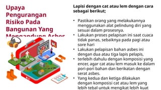 Lapisi dengan cat atau lem dengan cara
sebagai berikut;
• Pastikan orang yang melakukannya
menggunakan alat pelindung diri yang
sesuai dalam prosesnya.
• Lakukan proses pelapisan ini saat cuaca
tidak panas, sebaiknya pada pagi atau
sore hari
• Lakukan pelapisan bahan asbes ini
dengan dua atau tiga lapis pelapis,
• terlebih dahulu dengan komposisi yang
encer, agar cat atau lem masuk ke dalam
pori-pori bahan dan berikatan dengan
serat asbes.
• Yang kedua dan ketiga dilakukan
dengan komposisi cat atau lem yang
lebih tebal untuk mengikat lebih kuat
Upaya
Pengurangan
Risiko Pada
Bangunan Yang
Mengandung Asbes
 