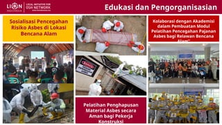 Pelatihan Penghapusan
Material Asbes secara
Aman bagi Pekerja
Konstruksi
Sosialisasi Pencegahan
Risiko Asbes di Lokasi
Bencana Alam
Kolaborasi dengan Akademisi
dalam Pembuatan Modul
Pelatihan Pencegahan Pajanan
Asbes bagi Relawan Bencana
Alam”
Edukasi dan Pengorganisasian
 