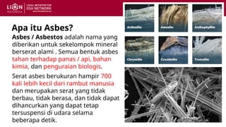 Apa itu Asbes?
Asbes / Asbestos adalah nama yang
diberikan untuk sekelompok mineral
berserat alami . Semua bentuk asbes
tahan terhadap panas / api, bahan
kimia, dan penguraian biologis.
Serat asbes berukuran hampir 700
kali lebih kecil dari rambut manusia
dan merupakan serat yang tidak
berbau, tidak berasa, dan tidak dapat
dihancurkan yang dapat tetap
tersuspensi di udara selama
beberapa detik.
 