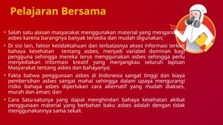 Pelajaran Bersama
• Salah satu alasan masyarakat menggunakan material yang mengandung
asbes karena barangnya banyak tersedia dan mudah digunakan;
• Di sisi lain, faktor ketidaktahuan dan terbatasnya akses informasi terkait
bahaya kesehatan tentang asbes, menjadi variabel dominan bagi
pengguna sehingga mereka terus menggunakan asbes sehingga perlu
menyediakan informasi kreatif yang menjangkau seluruh lapisan
Masyarakat tentang asbes dan bahayanya;
• Fakta bahwa penggunaan asbes di Indonesia sangat tinggi dan biaya
pembersihan asbes sangat mahal sehingga dalam upaya mengurangi
risiko bahaya asbes diperlukan cara alternatif yang mudah diakses,
murah dan aman; dan
• Cara Satu-satunya yang dapat menghindari bahaya kesehatan akibat
penggunaan material yang berbahan baku asbes adalah dengan tidak
menggunakannya sama sekali.
 