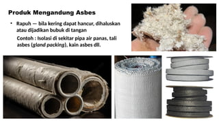 • Rapuh — bila kering dapat hancur, dihaluskan
atau dijadikan bubuk di tangan
Produk Mengandung Asbes
Contoh : Isolasi di sekitar pipa air panas, tali
asbes (gland packing), kain asbes dll.
 