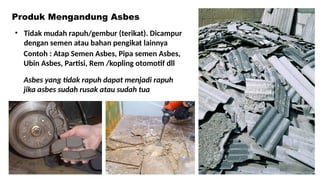 Asbes yang tidak rapuh dapat menjadi rapuh
jika asbes sudah rusak atau sudah tua
• Tidak mudah rapuh/gembur (terikat). Dicampur
dengan semen atau bahan pengikat lainnya
Contoh : Atap Semen Asbes, Pipa semen Asbes,
Ubin Asbes, Partisi, Rem /kopling otomotif dll
Produk Mengandung Asbes
 