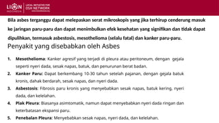 Penyakit yang disebabkan oleh Asbes
1. Mesothelioma: Kanker agresif yang terjadi di pleura atau peritoneum, dengan gejala
seperti nyeri dada, sesak napas, batuk, dan penurunan berat badan.
2. Kanker Paru: Dapat berkembang 10-30 tahun setelah pajanan, dengan gejala batuk
kronis, dahak berdarah, sesak napas, dan nyeri dada.
3. Asbestosis: Fibrosis paru kronis yang menyebabkan sesak napas, batuk kering, nyeri
dada, dan kelelahan.
4. Plak Pleura: Biasanya asimtomatik, namun dapat menyebabkan nyeri dada ringan dan
keterbatasan ekspansi paru.
5. Penebalan Pleura: Menyebabkan sesak napas, nyeri dada, dan kelelahan.
Bila asbes terganggu dapat melepaskan serat mikroskopis yang jika terhirup cenderung masuk
ke jaringan paru-paru dan dapat menimbulkan efek kesehatan yang signifikan dan tidak dapat
dipulihkan, termasuk asbestosis, mesothelioma (selalu fatal) dan kanker paru-paru.
 