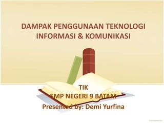 DAMPAK PENGGUNAAN TEKNOLOGI
   INFORMASI & KOMUNIKASI




               TIK
      SMP NEGERI 9 BATAM
    Presented by: Demi Yurfina
 