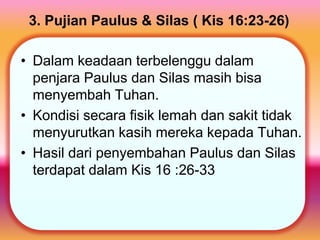 3. Pujian Paulus & Silas ( Kis 16:23-26)
• Dalam keadaan terbelenggu dalam
penjara Paulus dan Silas masih bisa
menyembah Tuhan.
• Kondisi secara fisik lemah dan sakit tidak
menyurutkan kasih mereka kepada Tuhan.
• Hasil dari penyembahan Paulus dan Silas
terdapat dalam Kis 16 :26-33
 