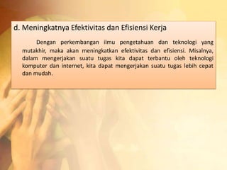 d. Meningkatnya Efektivitas dan Efisiensi Kerja 
Dengan perkembangan ilmu pengetahuan dan teknologi yang 
mutakhir, maka akan meningkatkan efektivitas dan efisiensi. Misalnya, 
dalam mengerjakan suatu tugas kita dapat terbantu oleh teknologi 
komputer dan internet, kita dapat mengerjakan suatu tugas lebih cepat 
dan mudah. 
 