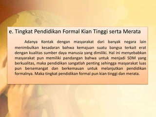 e. Tingkat Pendidikan Formal Kian Tinggi serta Merata 
Adanya Kontak dengan masyarakat dari banyak negara lain 
menimbulkan kesadaran bahwa kemajuan suatu bangsa terkait erat 
dengan kualitas sumber daya manusia yang dimiliki. Hal ini menyebabkan 
masyarakat pun memiliki pandangan bahwa untuk menjadi SDM yang 
berkualitas, maka pendidikan sangatlah penting sehingga masyarakat luas 
pun bersemangat dan berkemauan untuk melanjutkan pendidikan 
formalnya. Maka tingkat pendidikan formal pun kian tinggi dan merata. 
 