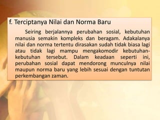 f. Terciptanya Nilai dan Norma Baru 
Seiring berjalannya perubahan sosial, kebutuhan 
manusia semakin kompleks dan beragam. Adakalanya 
nilai dan norma tertentu dirasakan sudah tidak biasa lagi 
atau tidak lagi mampu mengakomodir kebutuhan-kebutuhan 
tersebut. Dalam keadaan seperti ini, 
perubahan sosial dapat mendorong munculnya nilai 
maupun norma baru yang lebih sesuai dengan tuntutan 
perkembangan zaman. 
 