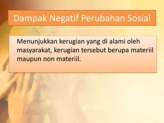Dampak Negatif Perubahan Sosial 
Menunjukkan kerugian yang di alami oleh 
masyarakat, kerugian tersebut berupa materiil 
maupun non materiil. 
 