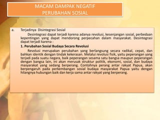 MACAM DAMPAK NEGATIF 
PERUBAHAN SOSIAL 
a. Terjadinya Disintegrasi Sosial 
Desintegrasi dapat terjadi karena adanya revolusi, kesenjangan sosial, perbedaan 
kepentingan yang dapat mendorong perpecahan dalam masyarakat. Desintegrasi 
dapat terjadi karena : 
1. Perubahan Sosial Budaya Secara Revolusi 
Revolusi merupakan perubahan yang berlangsung secara radikal, cepat, dan 
bahkan identik dengan tindak kekerasan. Melalui revolusi fisik, yaitu peperangan yang 
terjadi pada suatu negara, baik peperangan sesama satu bangsa maupun peperangan 
dengan bangsa lain, ini akan merusak struktur politik, ekonomi, sosial, dan budaya 
masyarakat yang sedang berperang. Contohnya perang antar rakyat Papua, akan 
berpengaruh pada perkembangan sosial budaya masyarakat Papua yaitu dengan 
hilangnya hubungan baik dan kerja sama antar rakyat yang berperang. 
 