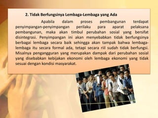 2. Tidak Berfungsinya Lembaga-Lembaga yang Ada 
Apabila dalam proses pembangunan terdapat 
penyimpangan-penyimpangan perilaku para aparat pelaksana 
pembangunan, maka akan timbul perubahan sosial yang bersifat 
disintegrasi. Penyimpangan ini akan menyebabkan tidak berfungsinya 
berbagai lembaga secara baik sehingga akan tampak bahwa lembaga-lembaga 
itu secara formal ada, tetapi secara riil sudah tidak berfungsi. 
Misalnya pengangguran yang merupakan dampak dari perubahan sosial 
yang disebabkan kebijakan ekonomi oleh lembaga ekonomi yang tidak 
sesuai dengan kondisi masyarakat. 
 