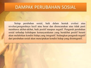 DAMPAK PERUBAHAN SOSIAL 
Setiap perubahan sosial, baik dalam bentuk evolusi atau 
revolusi,pengaruhnya kecil atau besar dan direncanakan atau tidak pasti 
membawa akibat-akibat, baik positif maupun negatif. Pengaruh perubahan 
sosial terhadap kehidupan kemasyarakatan yang berakibat positif berarti 
akan melahirkan kondisi hidup yang integratif. Sedangkan pengaruh negatif 
dari perubahan sosial akan menciptakan kondisi hidup yang disintegratif. 
 