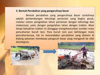 3. Bentuk Perubahan yang pengaruhnya besar 
Bentuk perubahan yang pengaruhnya besar contohnya 
adalah perkembangan teknologi pertanian yang begitu pesat, 
melalui sistem pengolahan lahan pertanian dengan teknologi dan 
mekanisasi, yaitu dengan pengolahan lahan dengan traktor. Akan 
tetapi kehadiran traktor ini dianggap mengahancurkan sumber mata 
pencaharian buruh tani. Para buruh tani pun kehilangan mata 
pencahariannya, hal ini menandakan perubahan yang dialami di 
bidang petanian membawa pengaruh besar yang mengarah ke sifat 
disintegrasi. 
 