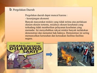 b. Pergolakan Daerah 
Pergolakan daerah dapat muncul karena : 
- kesenjangan ekonomi 
Banyak masyarakat miskin yang tidak terima atas perlakuan 
oknum-oknum tertentu, misalnya oknum kesehatan yang 
terkadang tidak memberikan pelayanan kesehatan yang 
memadai. Ini menyebabkan rakyat miskin banyak melakukan 
demonstrasi dan menuntut hak-haknya. Demonstrasi ini sering 
memunculkan kerusuhan dan kerusakan fasilitas-fasilitas 
negara. 
 
