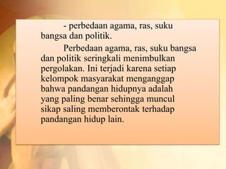 - perbedaan agama, ras, suku 
bangsa dan politik. 
Perbedaan agama, ras, suku bangsa 
dan politik seringkali menimbulkan 
pergolakan. Ini terjadi karena setiap 
kelompok masyarakat menganggap 
bahwa pandangan hidupnya adalah 
yang paling benar sehingga muncul 
sikap saling memberontak terhadap 
pandangan hidup lain. 
 