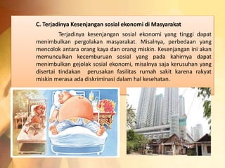 C. Terjadinya Kesenjangan sosial ekonomi di Masyarakat 
Terjadinya kesenjangan sosial ekonomi yang tinggi dapat 
menimbulkan pergolakan masyarakat. Misalnya, perbedaan yang 
mencolok antara orang kaya dan orang miskin. Kesenjangan ini akan 
memunculkan kecemburuan sosial yang pada kahirnya dapat 
menimbulkan gejolak sosial ekonomi, misalnya saja kerusuhan yang 
disertai tindakan perusakan fasilitas rumah sakit karena rakyat 
miskin merasa ada diskriminasi dalam hal kesehatan. 
 