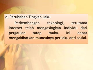 d. Perubahan Tingkah Laku 
Perkembangan teknologi, terutama 
internet telah mengasingkan individu dari 
pergaulan tatap muka. Ini dapat 
mengakibatkan munculnya perilaku anti sosial. 
 