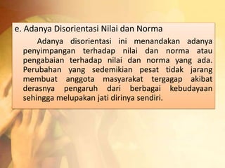 e. Adanya Disorientasi Nilai dan Norma 
Adanya disorientasi ini menandakan adanya 
penyimpangan terhadap nilai dan norma atau 
pengabaian terhadap nilai dan norma yang ada. 
Perubahan yang sedemikian pesat tidak jarang 
membuat anggota masyarakat tergagap akibat 
derasnya pengaruh dari berbagai kebudayaan 
sehingga melupakan jati dirinya sendiri. 
 