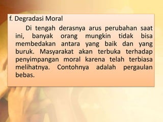 f. Degradasi Moral 
Di tengah derasnya arus perubahan saat 
ini, banyak orang mungkin tidak bisa 
membedakan antara yang baik dan yang 
buruk. Masyarakat akan terbuka terhadap 
penyimpangan moral karena telah terbiasa 
melihatnya. Contohnya adalah pergaulan 
bebas. 
 