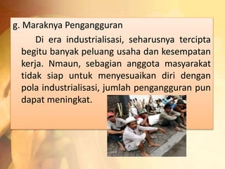g. Maraknya Pengangguran 
Di era industrialisasi, seharusnya tercipta 
begitu banyak peluang usaha dan kesempatan 
kerja. Nmaun, sebagian anggota masyarakat 
tidak siap untuk menyesuaikan diri dengan 
pola industrialisasi, jumlah pengangguran pun 
dapat meningkat. 
 
