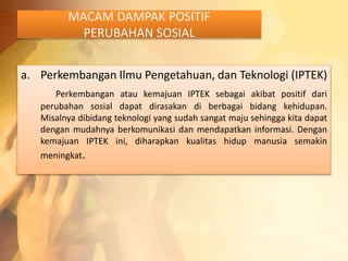 MACAM DAMPAK POSITIF 
PERUBAHAN SOSIAL 
a. Perkembangan Ilmu Pengetahuan, dan Teknologi (IPTEK) 
Perkembangan atau kemajuan IPTEK sebagai akibat positif dari 
perubahan sosial dapat dirasakan di berbagai bidang kehidupan. 
Misalnya dibidang teknologi yang sudah sangat maju sehingga kita dapat 
dengan mudahnya berkomunikasi dan mendapatkan informasi. Dengan 
kemajuan IPTEK ini, diharapkan kualitas hidup manusia semakin 
meningkat. 
 