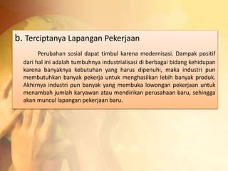 b. Terciptanya Lapangan Pekerjaan 
Perubahan sosial dapat timbul karena modernisasi. Dampak positif 
dari hal ini adalah tumbuhnya industrialisasi di berbagai bidang kehidupan 
karena banyaknya kebutuhan yang harus dipenuhi, maka industri pun 
membutuhkan banyak pekerja untuk menghasilkan lebih banyak produk. 
Akhirnya industri pun banyak yang membuka lowongan pekerjaan untuk 
menambah jumlah karyawan atau mendirikan perusahaan baru, sehingga 
akan muncul lapangan pekerjaan baru. 
 