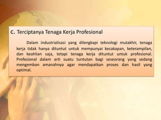 c. Terciptanya Tenaga Kerja Profesional 
Dalam industrialisasi yang dilengkapi teknologi mutakhir, tenaga 
kerja tidak hanya dituntut untuk mempunyai kecakapan, keterampilan, 
dan keahlian saja, tetapi tenaga kerja dituntut untuk profesional. 
Profesional dalam arti suatu tuntutan bagi seseorang yang sedang 
mengemban amanahnya agar mendapatkan proses dan hasil yang 
optimal. 
 