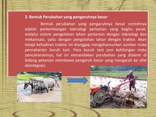 3. Bentuk Perubahan yang pengaruhnya besar
Bentuk perubahan yang pengaruhnya besar contohnya
adalah perkembangan teknologi pertanian yang begitu pesat,
melalui sistem pengolahan lahan pertanian dengan teknologi dan
mekanisasi, yaitu dengan pengolahan lahan dengan traktor. Akan
tetapi kehadiran traktor ini dianggap mengahancurkan sumber mata
pencaharian buruh tani. Para buruh tani pun kehilangan mata
pencahariannya, hal ini menandakan perubahan yang dialami di
bidang petanian membawa pengaruh besar yang mengarah ke sifat
disintegrasi.
 