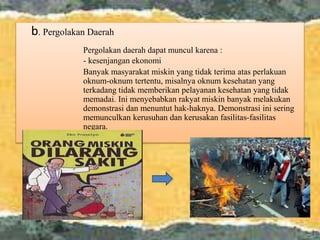 b. Pergolakan Daerah
Pergolakan daerah dapat muncul karena :
- kesenjangan ekonomi
Banyak masyarakat miskin yang tidak terima atas perlakuan
oknum-oknum tertentu, misalnya oknum kesehatan yang
terkadang tidak memberikan pelayanan kesehatan yang tidak
memadai. Ini menyebabkan rakyat miskin banyak melakukan
demonstrasi dan menuntut hak-haknya. Demonstrasi ini sering
memunculkan kerusuhan dan kerusakan fasilitas-fasilitas
negara.
 