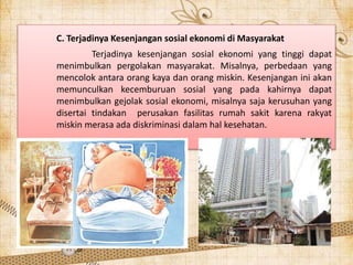 C. Terjadinya Kesenjangan sosial ekonomi di Masyarakat
Terjadinya kesenjangan sosial ekonomi yang tinggi dapat
menimbulkan pergolakan masyarakat. Misalnya, perbedaan yang
mencolok antara orang kaya dan orang miskin. Kesenjangan ini akan
memunculkan kecemburuan sosial yang pada kahirnya dapat
menimbulkan gejolak sosial ekonomi, misalnya saja kerusuhan yang
disertai tindakan perusakan fasilitas rumah sakit karena rakyat
miskin merasa ada diskriminasi dalam hal kesehatan.
 