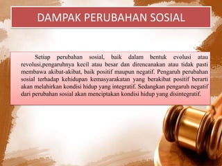 DAMPAK PERUBAHAN SOSIAL
Setiap perubahan sosial, baik dalam bentuk evolusi atau
revolusi,pengaruhnya kecil atau besar dan direncanakan atau tidak pasti
membawa akibat-akibat, baik positif maupun negatif. Pengaruh perubahan
sosial terhadap kehidupan kemasyarakatan yang berakibat positif berarti
akan melahirkan kondisi hidup yang integratif. Sedangkan pengaruh negatif
dari perubahan sosial akan menciptakan kondisi hidup yang disintegratif.
 