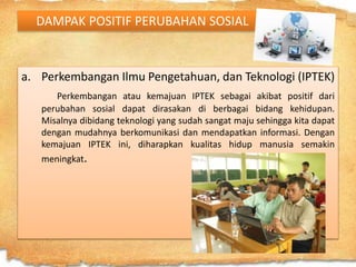 DAMPAK POSITIF PERUBAHAN SOSIAL
a. Perkembangan Ilmu Pengetahuan, dan Teknologi (IPTEK)
Perkembangan atau kemajuan IPTEK sebagai akibat positif dari
perubahan sosial dapat dirasakan di berbagai bidang kehidupan.
Misalnya dibidang teknologi yang sudah sangat maju sehingga kita dapat
dengan mudahnya berkomunikasi dan mendapatkan informasi. Dengan
kemajuan IPTEK ini, diharapkan kualitas hidup manusia semakin
meningkat.
 