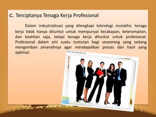 c. Terciptanya Tenaga Kerja Profesional
Dalam industrialisasi yang dilengkapi teknologi mutakhir, tenaga
kerja tidak hanya dituntut untuk mempunyai kecakapan, keterampilan,
dan keahlian saja, tetapi tenaga kerja dituntut untuk profesional.
Profesional dalam arti suatu tuntutan bagi seseorang yang sedang
mengemban amanahnya agar mendapatkan proses dan hasil yang
optimal.
 