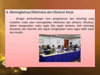 d. Meningkatnya Efektivitas dan Efisiensi Kerja
Dengan perkembangan ilmu pengetahuan dan teknologi yang
mutakhir, maka akan meningkatkan efektivitas dan efisiensi. Misalnya,
dalam mengerjakan suatu tugas kita dapat terbantu oleh teknologi
komputer dan internet, kita dapat mengerjakan suatu tugas lebih cepat
dan mudah.
 